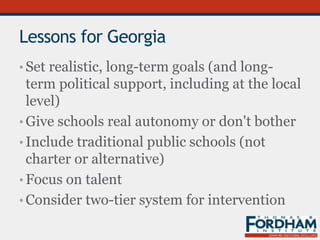 Lessons for Georgia
• Set realistic, long-term goals (and long-
term political support, including at the local
level)
• Give schools real autonomy or don't bother
• Include traditional public schools (not
charter or alternative)
• Focus on talent
• Consider two-tier system for intervention
 
