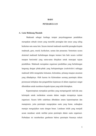 1
BAB I
PENDAHULUAN
A. Latar Belakang Masalah
Madrasah sebagai lembaga tempat penyelenggaraan pendidikan
merupakan sebuah sistem yang memiliki perangkat dan unsur yang saling
berkaitan satu sama lain. Secara internal madrasah memiliki perangkat kepala
madrasah, guru, murid, kurikulum, sarana dan prasarana. Sementara secara
eksternal madrasah berhubungan dengan instansi lain baik secara vertikal
maupun horizontal yang sama-sama ditujukan untuk mencapai tujuan
pendidikan. Madrasah merupakan organisasi pendidikan yang berhubungan
langsung dengan pihak-pihak yang berkepentingan (stakeholder) sehingga
madrasah lebih mengetahui kekuatan, kelemahan, peluang maupun ancaman
yang dihadapinya. Oleh karena itu Keberadaan seorang pemimpin dalam
perumusan kebijakan dan pengambilan keputusan di dalam organisasi sangat
dibutuhkan untuk membawa kepada tujuan yang telah ditetapkan.
Kepemimpinan merupakan perilaku yang mempengaruhi individu atau
kelompok untuk melakukan sesuatu dalam rangka tercapainya tujuan
organisasi. Secara lebih sederhana dibedakan antara kepemimpinan dan
manajemen, yaitu pemimpin mengerjakan suatu yang benar, sedangkan
manajer mengerjakan suatu dengan benar. Landasan inilah yang menjadi
acuan mendasar untuk melihat peran pemimpin dalam suatu organisasi.
Perbedaan ini memberikan gambaran bahwa pemimpin biasanya terkait
 