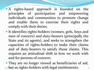  A rights-based approach is founded on the
principles of participation and empowering
individuals and communities to promote change
and enable them to exercise their rights and
comply with their duties.
 It identifies rights-holders (women, girls, boys and
men of concern) and duty-bearers (principally the
State and its agents), and seeks to strengthen the
capacities of rights-holders to make their claims
and of duty-bearers to satisfy those claims. This
requires an attitudinal shift in how we work with
and for persons of concern:
 They are no longer viewed as beneficiaries of aid,
but as rights-holders with legal entitlements.
02-01-2024 10
 