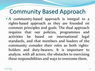 Community Based Approach
 A community-based approach is integral to a
rights-based approach as they are founded on
common principles and goals. The dual approach
requires that our policies, programmes and
activities be based on international legal
standards, and that members and leaders of the
community consider their roles as both rights-
holders and duty-bearers. It is important to
analyze, with all actors, the obstacles to exercising
these responsibilities and ways to overcome them.
02-01-2024 11
 