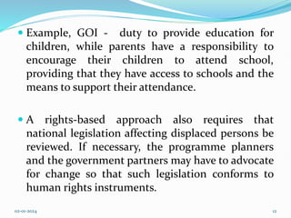  Example, GOI - duty to provide education for
children, while parents have a responsibility to
encourage their children to attend school,
providing that they have access to schools and the
means to support their attendance.
 A rights-based approach also requires that
national legislation affecting displaced persons be
reviewed. If necessary, the programme planners
and the government partners may have to advocate
for change so that such legislation conforms to
human rights instruments.
02-01-2024 12
 