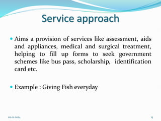 Service approach
 Aims a provision of services like assessment, aids
and appliances, medical and surgical treatment,
helping to fill up forms to seek government
schemes like bus pass, scholarship, identification
card etc.
 Example : Giving Fish everyday
02-01-2024 15
 