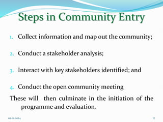 Steps in Community Entry
1. Collect information and map out the community;
2. Conduct a stakeholder analysis;
3. Interact with key stakeholders identified; and
4. Conduct the open community meeting
These will then culminate in the initiation of the
programme and evaluation.
02-01-2024 17
 