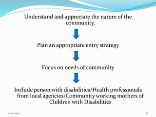 Understand and appreciate the nature of the
community.
Plan an appropriate entry strategy
Focus on needs of community
Include person with disabilities/Health professionals
from local agencies/Community working mothers of
Children with Disabilities
02-01-2024 18
 