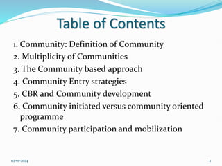 Table of Contents
1. Community: Definition of Community
2. Multiplicity of Communities
3. The Community based approach
4. Community Entry strategies
5. CBR and Community development
6. Community initiated versus community oriented
programme
7. Community participation and mobilization
02-01-2024 2
 
