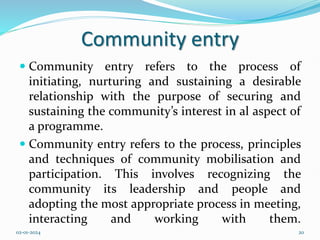 Community entry
 Community entry refers to the process of
initiating, nurturing and sustaining a desirable
relationship with the purpose of securing and
sustaining the community’s interest in al aspect of
a programme.
 Community entry refers to the process, principles
and techniques of community mobilisation and
participation. This involves recognizing the
community its leadership and people and
adopting the most appropriate process in meeting,
interacting and working with them.
02-01-2024 20
 