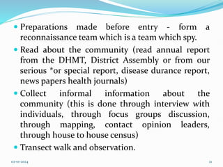  Preparations made before entry - form a
reconnaissance team which is a team which spy.
 Read about the community (read annual report
from the DHMT, District Assembly or from our
serious *or special report, disease durance report,
news papers health journals)
 Collect informal information about the
community (this is done through interview with
individuals, through focus groups discussion,
through mapping, contact opinion leaders,
through house to house census)
 Transect walk and observation.
02-01-2024 21
 