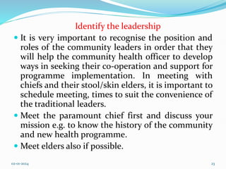 Identify the leadership
 It is very important to recognise the position and
roles of the community leaders in order that they
will help the community health officer to develop
ways in seeking their co-operation and support for
programme implementation. In meeting with
chiefs and their stool/skin elders, it is important to
schedule meeting, times to suit the convenience of
the traditional leaders.
 Meet the paramount chief first and discuss your
mission e.g. to know the history of the community
and new health programme.
 Meet elders also if possible.
02-01-2024 23
 