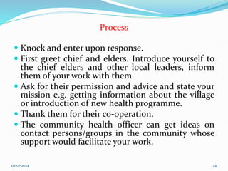 Process
 Knock and enter upon response.
 First greet chief and elders. Introduce yourself to
the chief elders and other local leaders, inform
them of your work with them.
 Ask for their permission and advice and state your
mission e.g. getting information about the village
or introduction of new health programme.
 Thank them for their co-operation.
 The community health officer can get ideas on
contact persons/groups in the community whose
support would facilitate your work.
02-01-2024 24
 