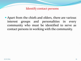 Identify contact persons
 Apart from the chiefs and elders, there are various
interest groups and personalities in every
community who must be identified to serve as
contact persons in working with the community.
02-01-2024 25
 
