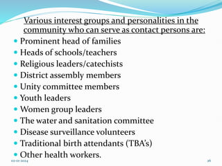Various interest groups and personalities in the
community who can serve as contact persons are:
 Prominent head of families
 Heads of schools/teachers
 Religious leaders/catechists
 District assembly members
 Unity committee members
 Youth leaders
 Women group leaders
 The water and sanitation committee
 Disease surveillance volunteers
 Traditional birth attendants (TBA’s)
 Other health workers.
02-01-2024 26
 