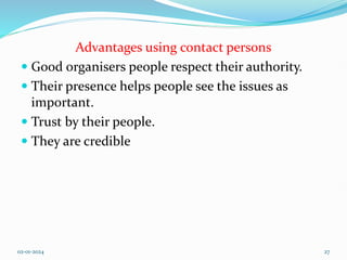 Advantages using contact persons
 Good organisers people respect their authority.
 Their presence helps people see the issues as
important.
 Trust by their people.
 They are credible
02-01-2024 27
 