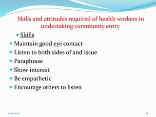 Skills and attitudes required of health workers in
undertaking community entry
 Skills
 Maintain good eye contact
 Listen to both sides of and issue
 Paraphrase
 Show interest
 Be empathetic
 Encourage others to listen
02-01-2024 29
 