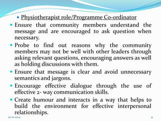  Physiotherapist role/Programme Co-ordinator
 Ensure that community members understand the
message and are encouraged to ask question when
necessary.
 Probe to find out reasons why the community
members may not be well with other leaders through
asking relevant questions, encouraging answers as well
as holding discussions with them.
 Ensure that message is clear and avoid unnecessary
semantics and jargons.
 Encourage effective dialogue through the use of
effective 2- way communication skills.
 Create humour and interacts in a way that helps to
build the environment for effective interpersonal
relationships.
02-01-2024 31
 