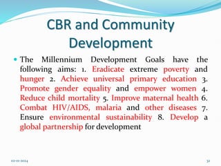 CBR and Community
Development
 The Millennium Development Goals have the
following aims: 1. Eradicate extreme poverty and
hunger 2. Achieve universal primary education 3.
Promote gender equality and empower women 4.
Reduce child mortality 5. Improve maternal health 6.
Combat HIV/AIDS, malaria and other diseases 7.
Ensure environmental sustainability 8. Develop a
global partnership for development
02-01-2024 32
 