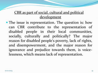 CBR as part of social, cultural and political
development
 The issue is representation. The question is: how
can CBR contribute to the representation of
disabled people in their local communities,
socially, culturally and politically? The major
reason for disabled people's poverty, lack of rights,
and disempowerment, and the major reason for
ignorance and prejudice towards them, is voice-
lessness, which means lack of representation.
02-01-2024 33
 