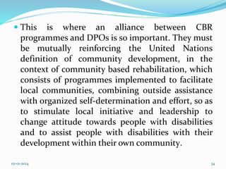  This is where an alliance between CBR
programmes and DPOs is so important. They must
be mutually reinforcing the United Nations
definition of community development, in the
context of community based rehabilitation, which
consists of programmes implemented to facilitate
local communities, combining outside assistance
with organized self-determination and effort, so as
to stimulate local initiative and leadership to
change attitude towards people with disabilities
and to assist people with disabilities with their
development within their own community.
02-01-2024 34
 