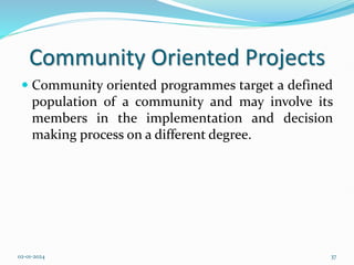 Community Oriented Projects
 Community oriented programmes target a defined
population of a community and may involve its
members in the implementation and decision
making process on a different degree.
02-01-2024 37
 