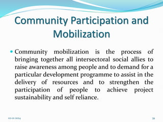 Community Participation and
Mobilization
 Community mobilization is the process of
bringing together all intersectoral social allies to
raise awareness among people and to demand for a
particular development programme to assist in the
delivery of resources and to strengthen the
participation of people to achieve project
sustainability and self reliance.
02-01-2024 39
 