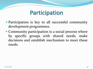 Participation
 Participation is key to all successful community
development programmes.
 Community participation is a social process where
by specific groups with shared needs, make
decisions and establish mechanism to meet these
needs.
02-01-2024 40
 