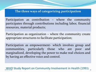 The three ways of categorizing participation
Participation as contribution – where the community
participates through contributions including labor, financial
resources, material products;
Participation as organization – where the community create
appropriate structures to facilitate participation;
Participation as empowerment- which involves group and
communities, particularly those who are poor and
marginalized, developing the power to make real choices and
by having an effective voice and control.
WHO Study Report on Community Involvement in Health (1991)
02-01-2024 41
 