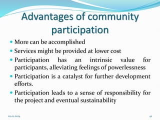Advantages of community
participation
 More can be accomplished
 Services might be provided at lower cost
 Participation has an intrinsic value for
participants, alleviating feelings of powerlessness
 Participation is a catalyst for further development
efforts.
 Participation leads to a sense of responsibility for
the project and eventual sustainability
02-01-2024 42
 