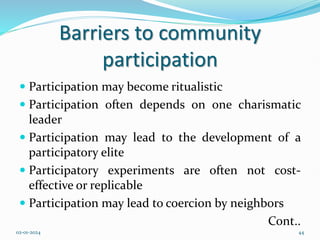 Barriers to community
participation
 Participation may become ritualistic
 Participation often depends on one charismatic
leader
 Participation may lead to the development of a
participatory elite
 Participatory experiments are often not cost-
effective or replicable
 Participation may lead to coercion by neighbors
Cont..
02-01-2024 44
 