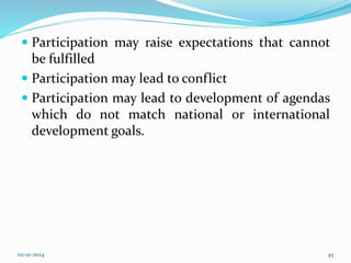  Participation may raise expectations that cannot
be fulfilled
 Participation may lead to conflict
 Participation may lead to development of agendas
which do not match national or international
development goals.
02-01-2024 45
 