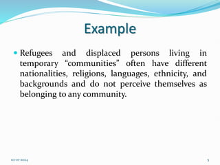 Example
 Refugees and displaced persons living in
temporary “communities” often have different
nationalities, religions, languages, ethnicity, and
backgrounds and do not perceive themselves as
belonging to any community.
02-01-2024 5
 