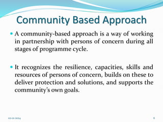 Community Based Approach
 A community-based approach is a way of working
in partnership with persons of concern during all
stages of programme cycle.
 It recognizes the resilience, capacities, skills and
resources of persons of concern, builds on these to
deliver protection and solutions, and supports the
community’s own goals.
02-01-2024 6
 