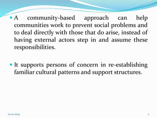 A community-based approach can help
communities work to prevent social problems and
to deal directly with those that do arise, instead of
having external actors step in and assume these
responsibilities.
 It supports persons of concern in re-establishing
familiar cultural patterns and support structures.
02-01-2024 7
 