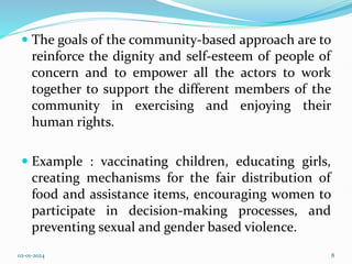  The goals of the community-based approach are to
reinforce the dignity and self-esteem of people of
concern and to empower all the actors to work
together to support the different members of the
community in exercising and enjoying their
human rights.
 Example : vaccinating children, educating girls,
creating mechanisms for the fair distribution of
food and assistance items, encouraging women to
participate in decision-making processes, and
preventing sexual and gender based violence.
02-01-2024 8
 