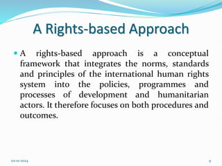 A Rights-based Approach
 A rights-based approach is a conceptual
framework that integrates the norms, standards
and principles of the international human rights
system into the policies, programmes and
processes of development and humanitarian
actors. It therefore focuses on both procedures and
outcomes.
02-01-2024 9
 