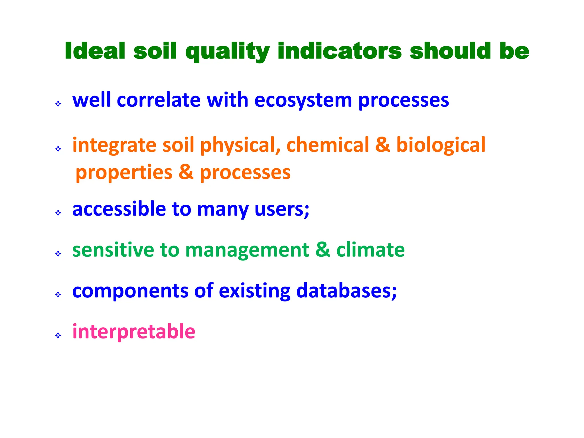 Ideal soil quality indicators should be
 well correlate with ecosystem processes
 integrate soil physical, chemical & biological
properties & processes
 accessible to many users;
 sensitive to management & climate
 components of existing databases;
 interpretable
 