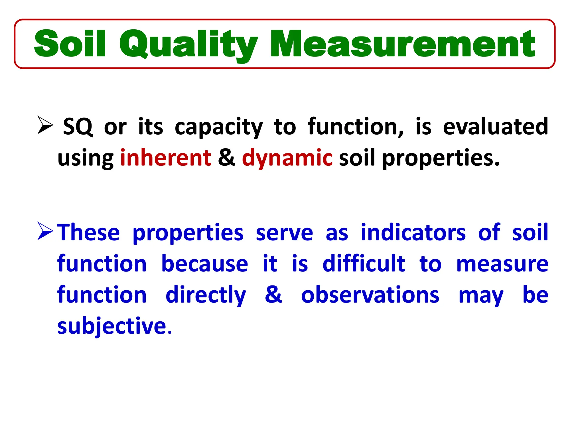  SQ or its capacity to function, is evaluated
using inherent & dynamic soil properties.
These properties serve as indicators of soil
function because it is difficult to measure
function directly & observations may be
subjective.
Soil Quality Measurement
 