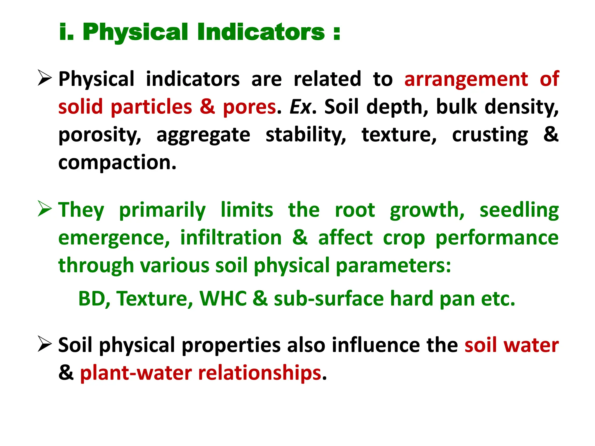 i. Physical Indicators :
 Physical indicators are related to arrangement of
solid particles & pores. Ex. Soil depth, bulk density,
porosity, aggregate stability, texture, crusting &
compaction.
 They primarily limits the root growth, seedling
emergence, infiltration & affect crop performance
through various soil physical parameters:
BD, Texture, WHC & sub-surface hard pan etc.
 Soil physical properties also influence the soil water
& plant-water relationships.
 