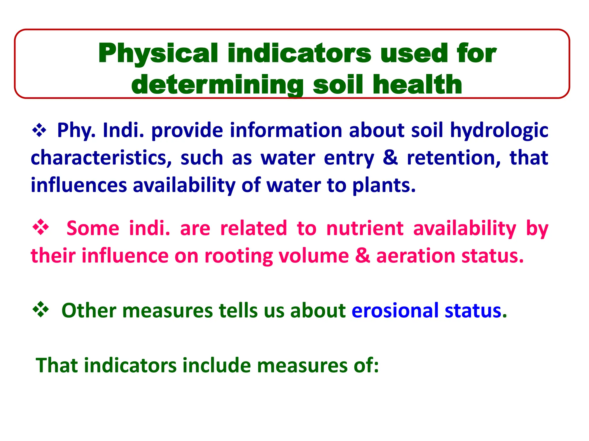 Physical indicators used for
determining soil health
 Phy. Indi. provide information about soil hydrologic
characteristics, such as water entry & retention, that
influences availability of water to plants.
 Some indi. are related to nutrient availability by
their influence on rooting volume & aeration status.
 Other measures tells us about erosional status.
That indicators include measures of:
 