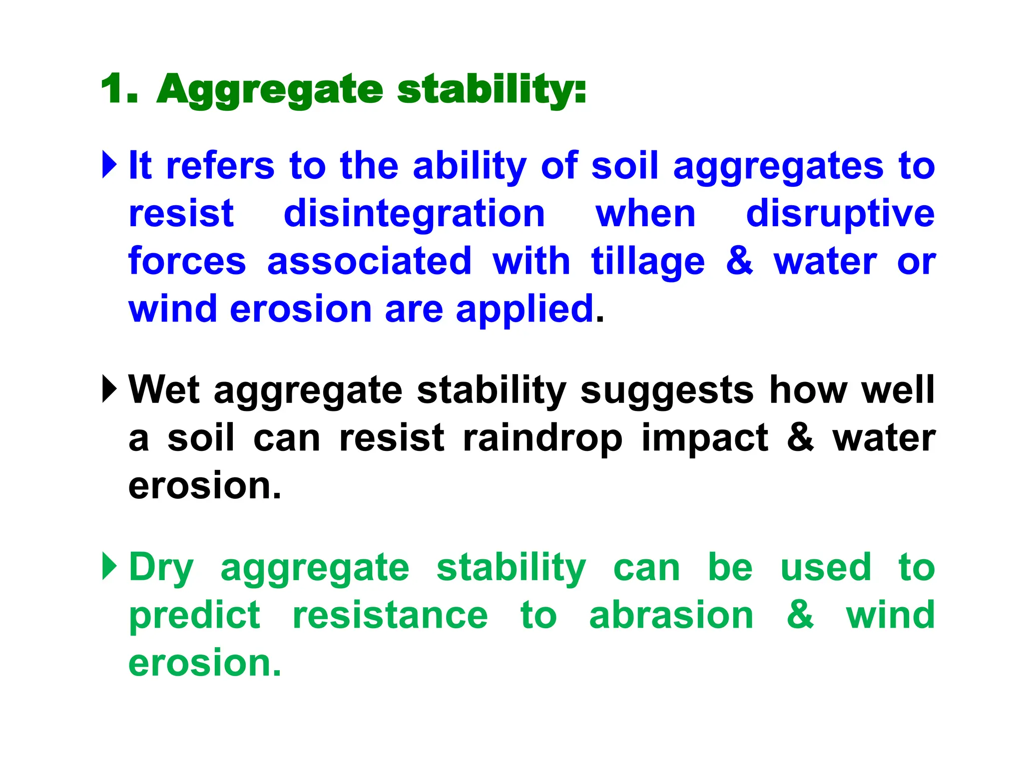 1. Aggregate stability:
 It refers to the ability of soil aggregates to
resist disintegration when disruptive
forces associated with tillage & water or
wind erosion are applied.
 Wet aggregate stability suggests how well
a soil can resist raindrop impact & water
erosion.
 Dry aggregate stability can be used to
predict resistance to abrasion & wind
erosion.
 