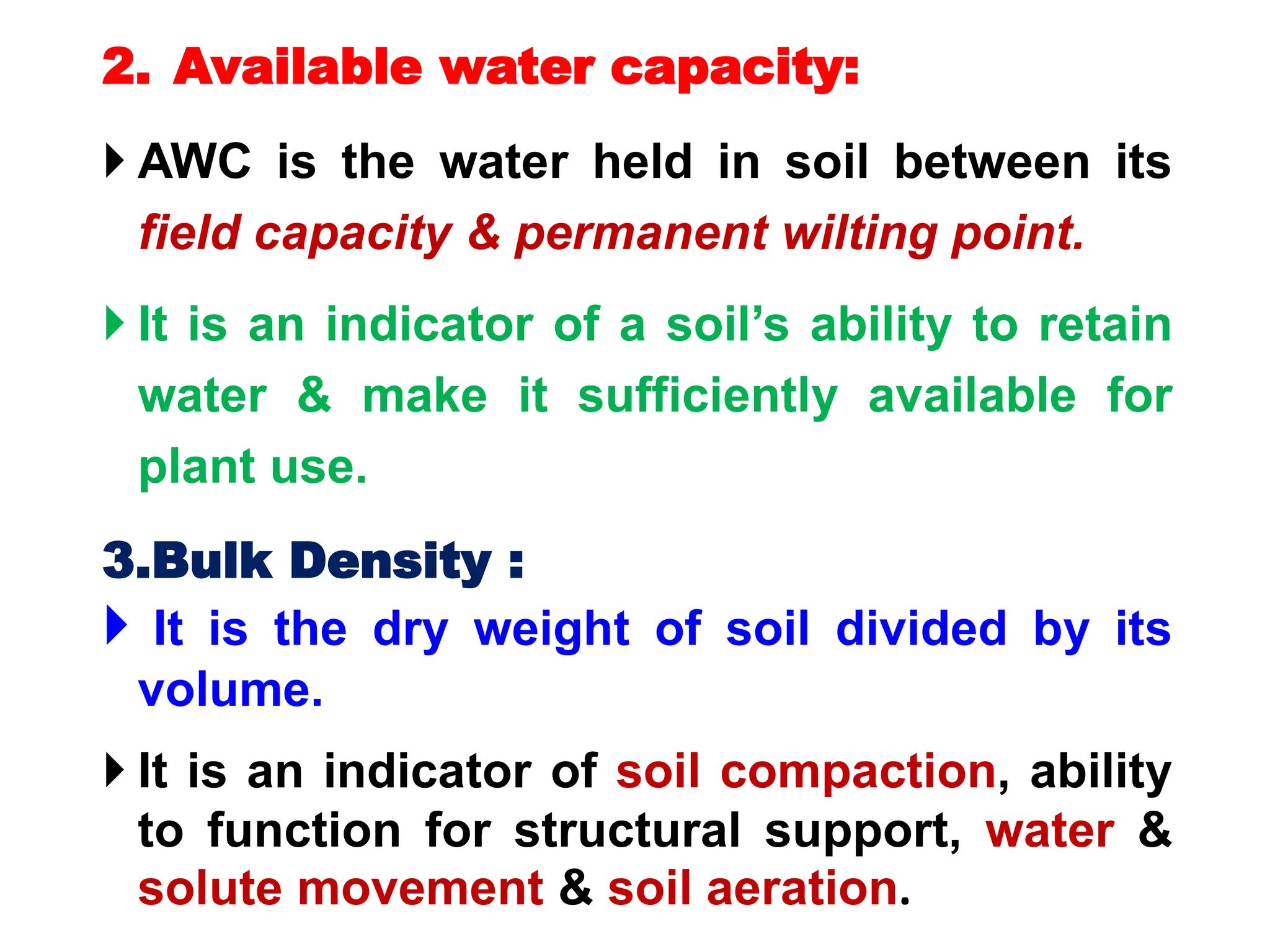 2. Available water capacity:
 AWC is the water held in soil between its
field capacity & permanent wilting point.
 It is an indicator of a soil’s ability to retain
water & make it sufficiently available for
plant use.
3.Bulk Density :
 It is the dry weight of soil divided by its
volume.
 It is an indicator of soil compaction, ability
to function for structural support, water &
solute movement & soil aeration.
 
