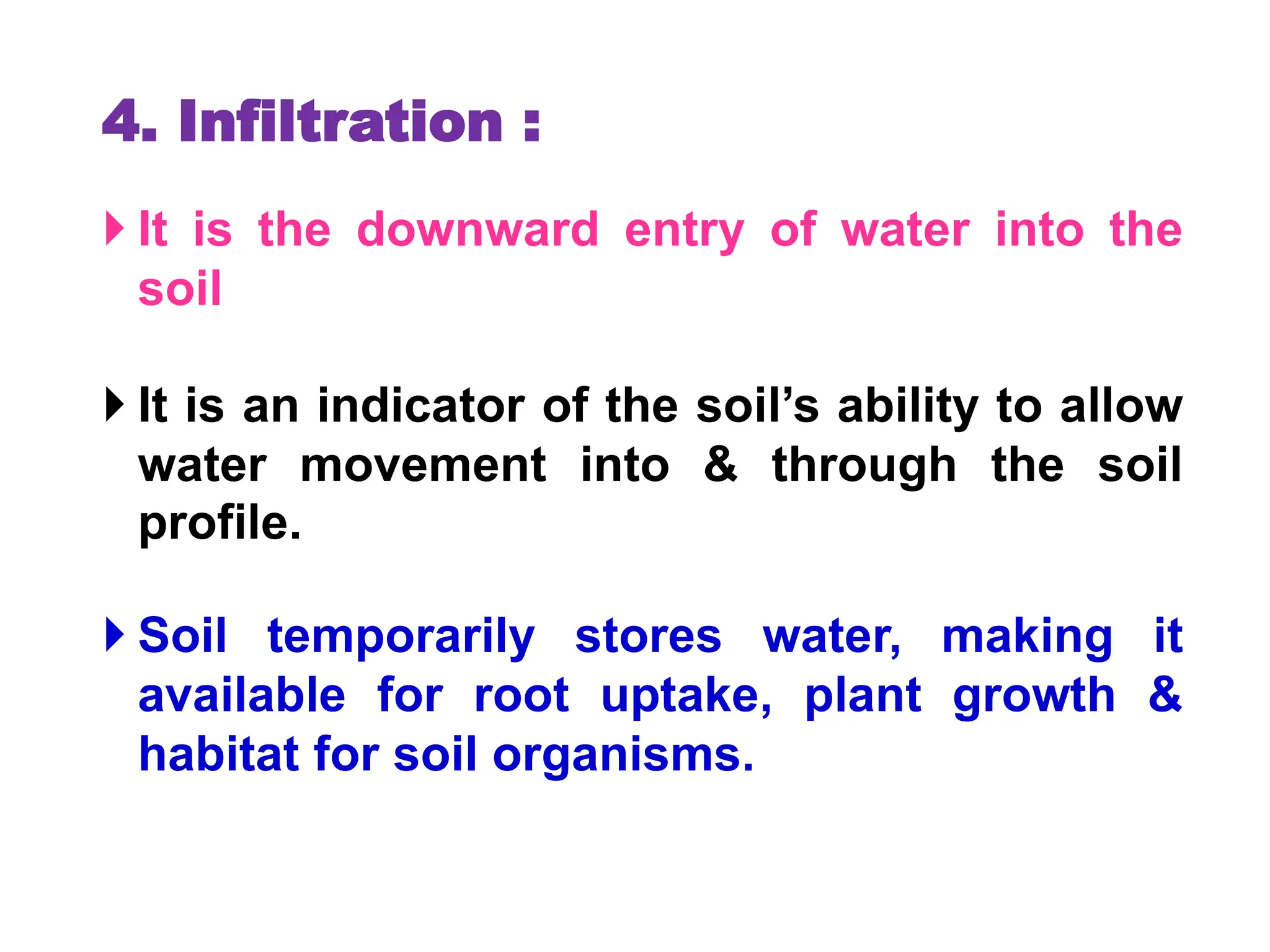 4. Infiltration :
 It is the downward entry of water into the
soil
 It is an indicator of the soil’s ability to allow
water movement into & through the soil
profile.
 Soil temporarily stores water, making it
available for root uptake, plant growth &
habitat for soil organisms.
 