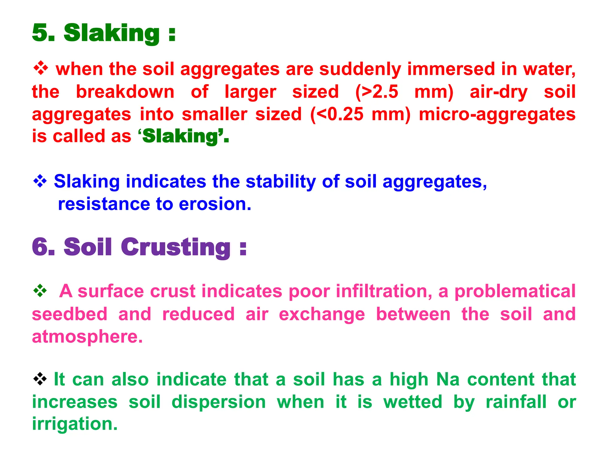 5. Slaking :
 when the soil aggregates are suddenly immersed in water,
the breakdown of larger sized (>2.5 mm) air-dry soil
aggregates into smaller sized (<0.25 mm) micro-aggregates
is called as ‘Slaking’.
 Slaking indicates the stability of soil aggregates,
resistance to erosion.
6. Soil Crusting :
 A surface crust indicates poor infiltration, a problematical
seedbed and reduced air exchange between the soil and
atmosphere.
 It can also indicate that a soil has a high Na content that
increases soil dispersion when it is wetted by rainfall or
irrigation.
 