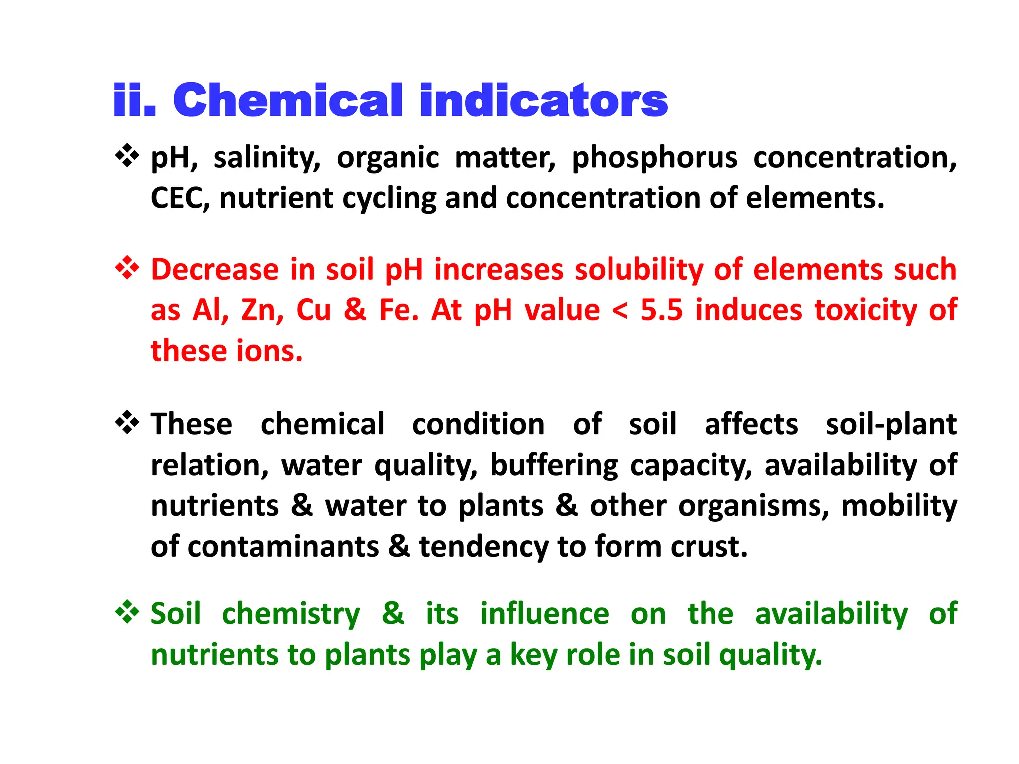 ii. Chemical indicators
 pH, salinity, organic matter, phosphorus concentration,
CEC, nutrient cycling and concentration of elements.
 Decrease in soil pH increases solubility of elements such
as Al, Zn, Cu & Fe. At pH value < 5.5 induces toxicity of
these ions.
 These chemical condition of soil affects soil-plant
relation, water quality, buffering capacity, availability of
nutrients & water to plants & other organisms, mobility
of contaminants & tendency to form crust.
 Soil chemistry & its influence on the availability of
nutrients to plants play a key role in soil quality.
 