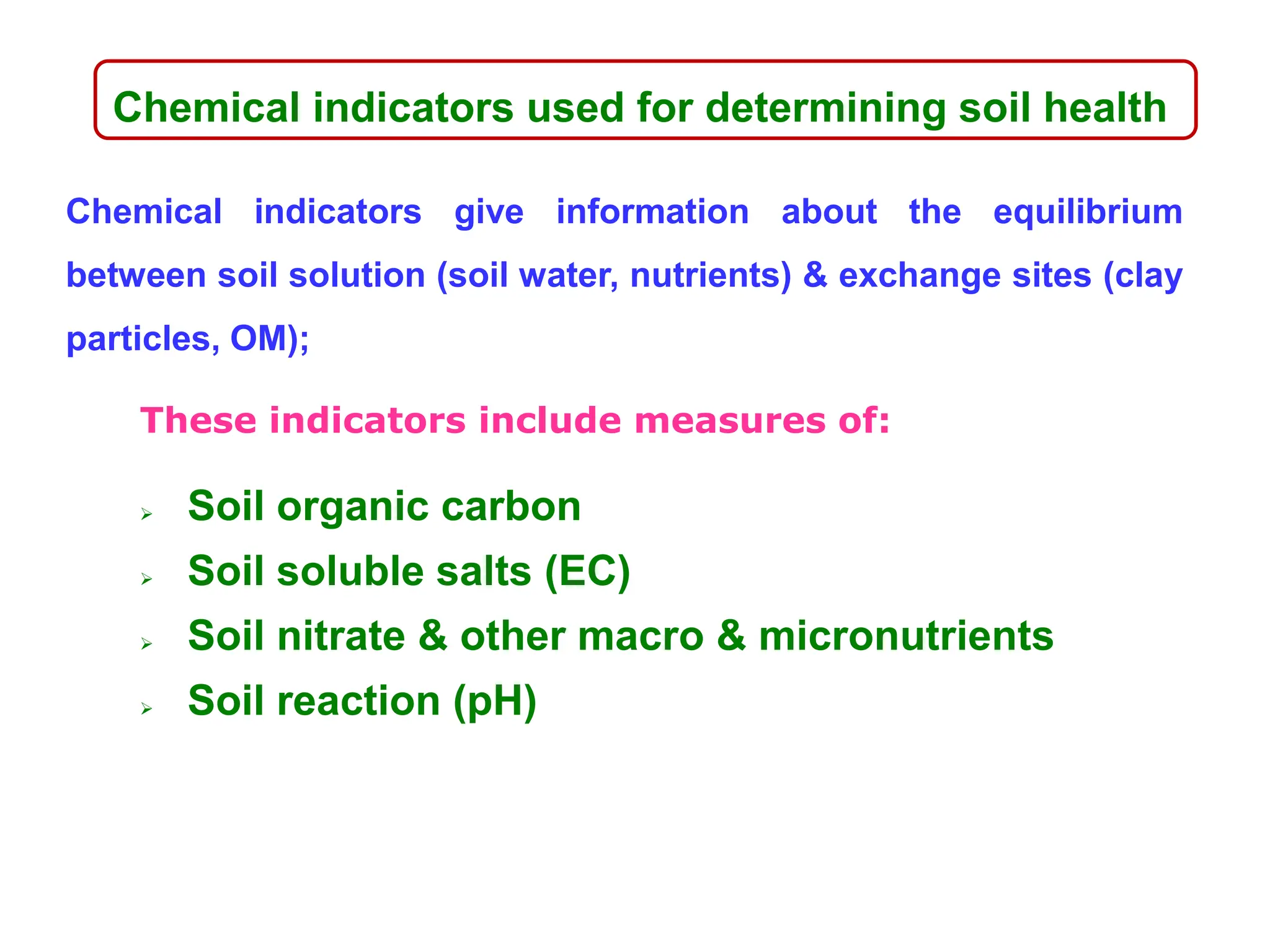 Chemical indicators used for determining soil health
Chemical indicators give information about the equilibrium
between soil solution (soil water, nutrients) & exchange sites (clay
particles, OM);
These indicators include measures of:
 Soil organic carbon
 Soil soluble salts (EC)
 Soil nitrate & other macro & micronutrients
 Soil reaction (pH)
 