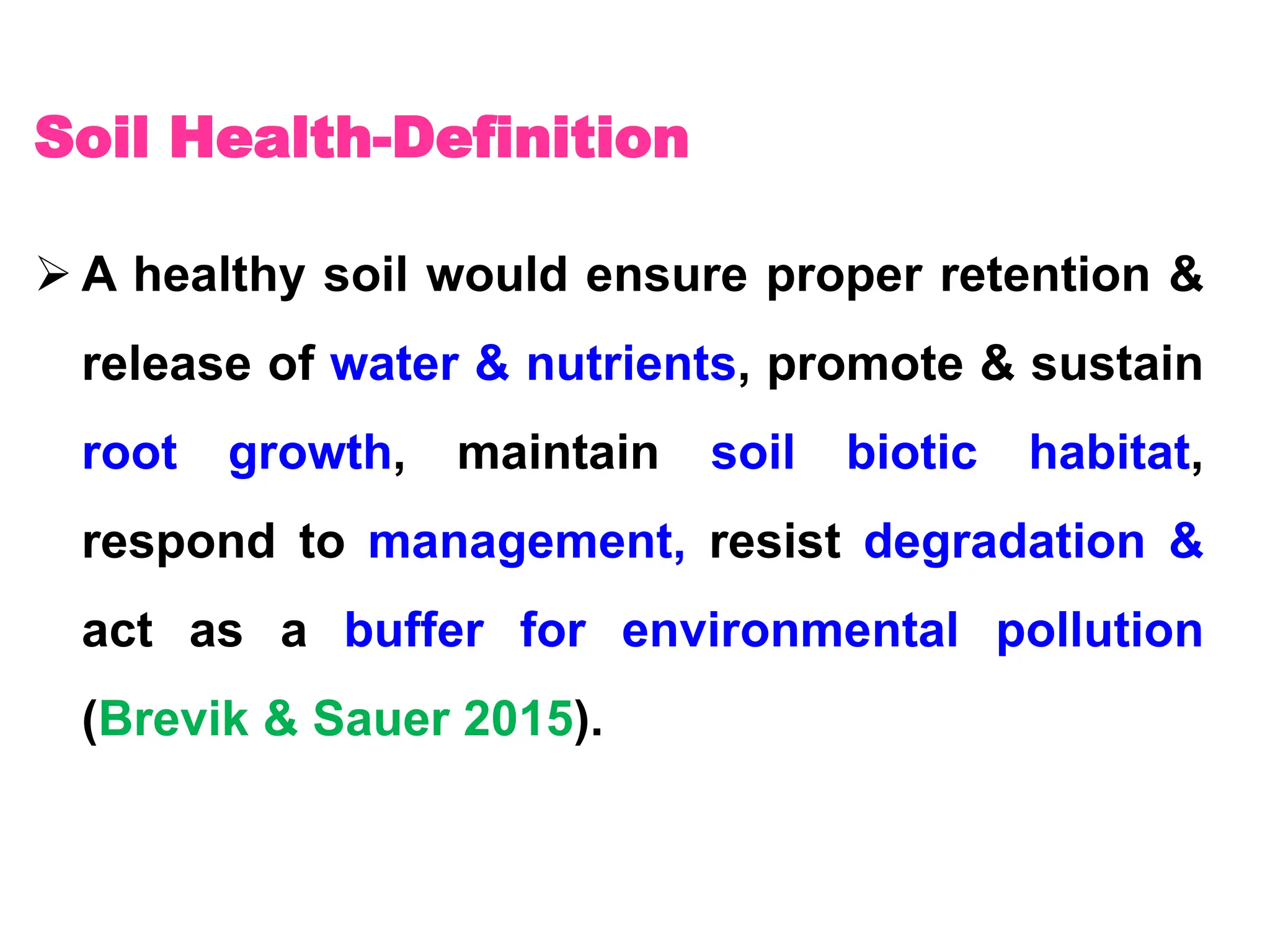 Soil Health-Definition
 A healthy soil would ensure proper retention &
release of water & nutrients, promote & sustain
root growth, maintain soil biotic habitat,
respond to management, resist degradation &
act as a buffer for environmental pollution
(Brevik & Sauer 2015).
 