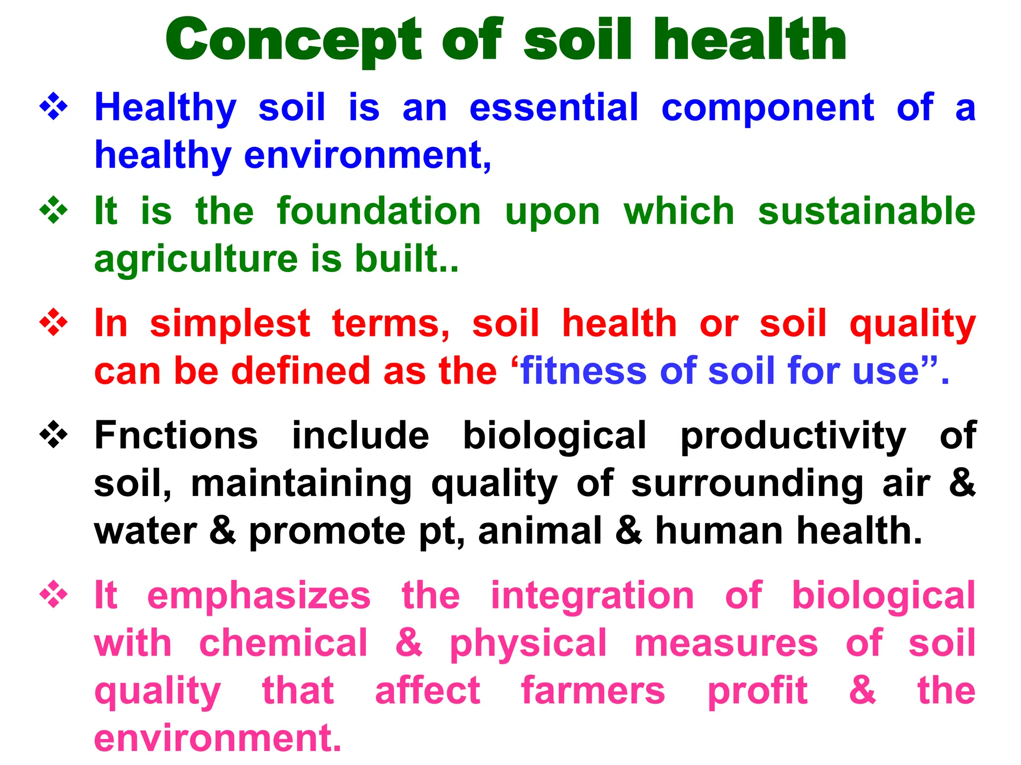 Concept of soil health
 Healthy soil is an essential component of a
healthy environment,
 It is the foundation upon which sustainable
agriculture is built..
 In simplest terms, soil health or soil quality
can be defined as the ‘fitness of soil for use”.
 Fnctions include biological productivity of
soil, maintaining quality of surrounding air &
water & promote pt, animal & human health.
 It emphasizes the integration of biological
with chemical & physical measures of soil
quality that affect farmers profit & the
environment.
 
