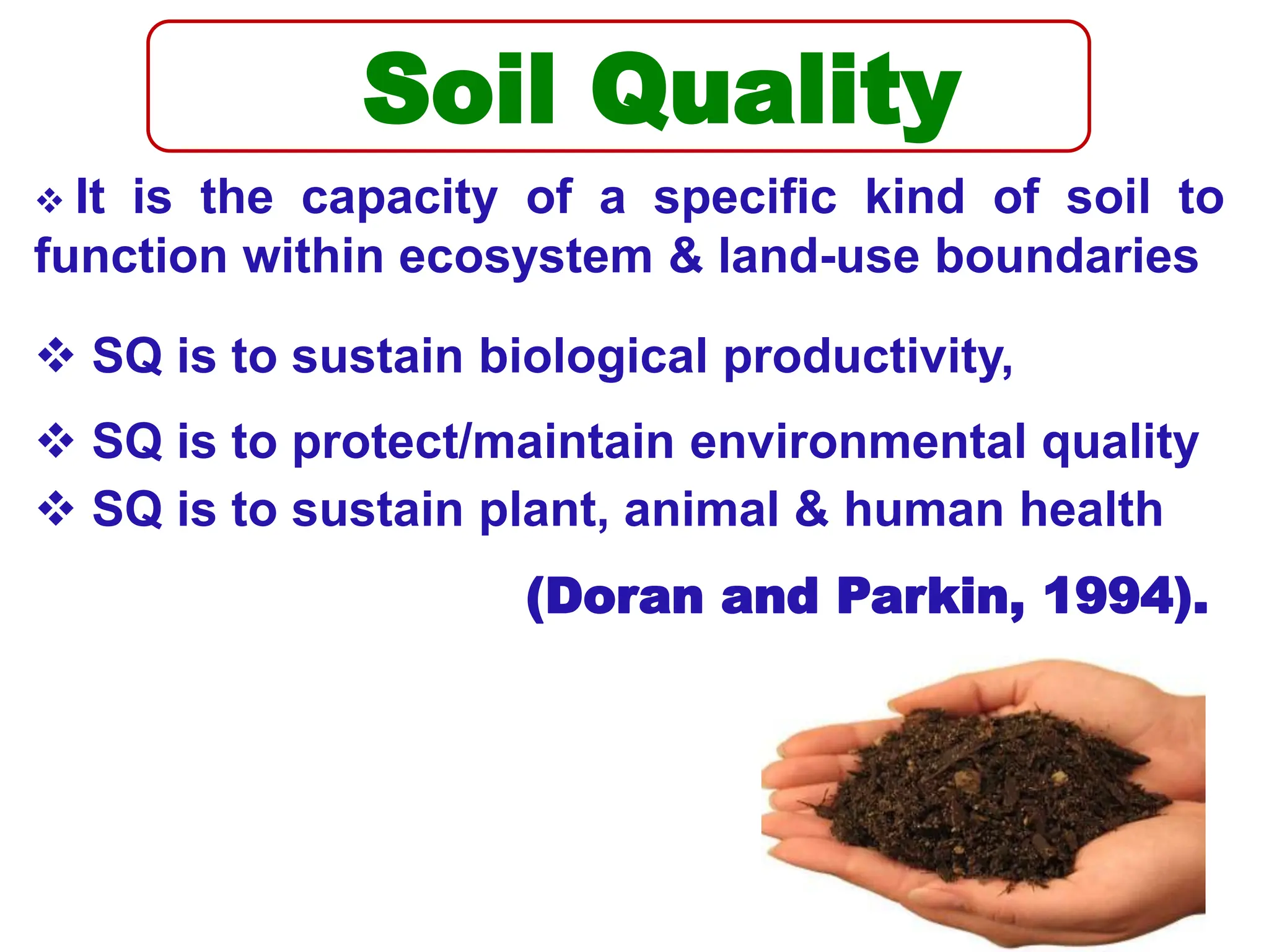 Soil Quality
 It is the capacity of a specific kind of soil to
function within ecosystem & land-use boundaries
 SQ is to sustain biological productivity,
 SQ is to protect/maintain environmental quality
 SQ is to sustain plant, animal & human health
(Doran and Parkin, 1994).
 