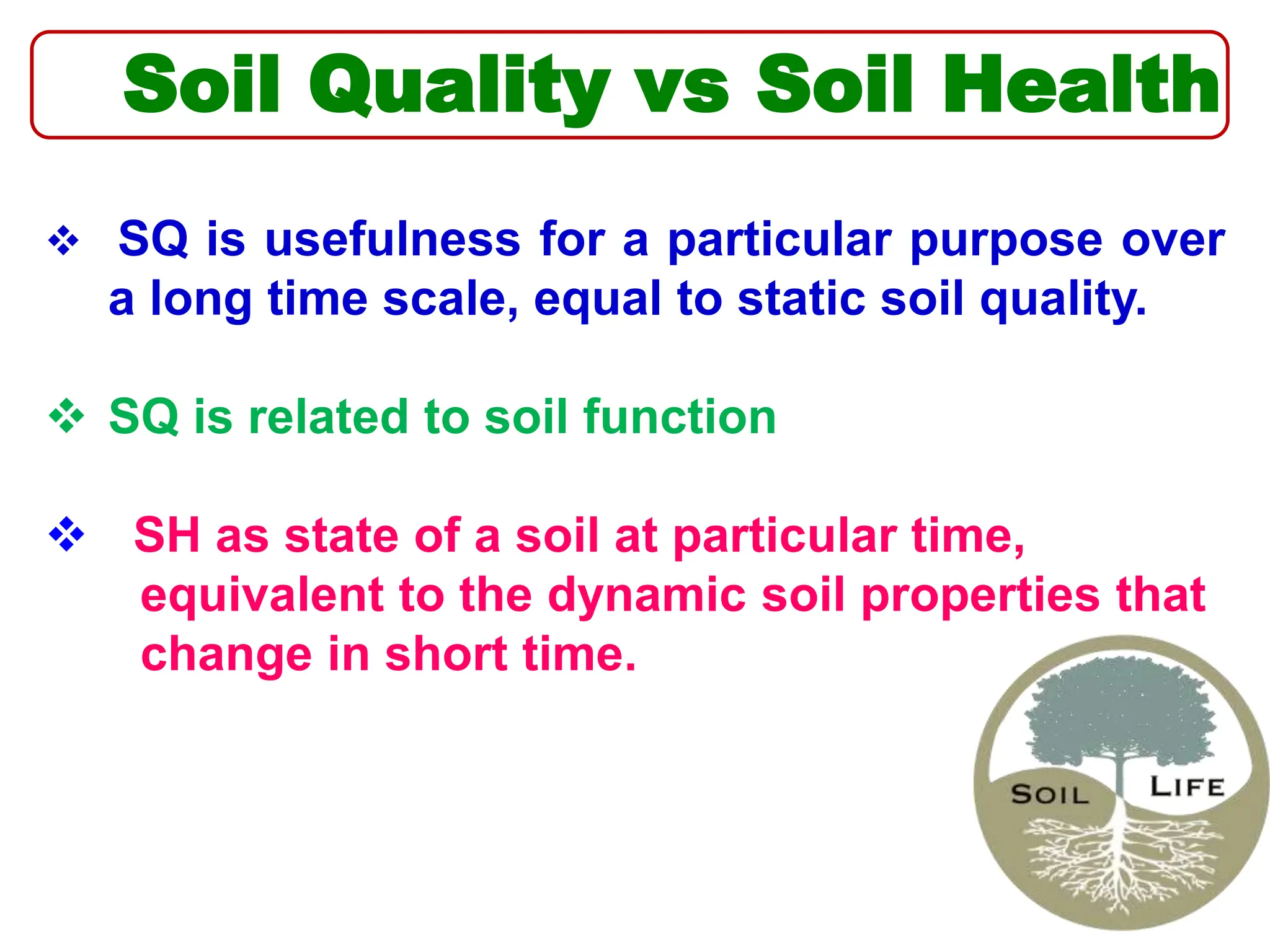 Soil Quality vs Soil Health
 SQ is usefulness for a particular purpose over
a long time scale, equal to static soil quality.
 SQ is related to soil function
 SH as state of a soil at particular time,
equivalent to the dynamic soil properties that
change in short time.
 