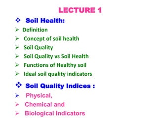 LECTURE 1
 Soil Health:
 Definition
 Concept of soil health
 Soil Quality
 Soil Quality vs Soil Health
 Functions of Healthy soil
 Ideal soil quality indicators
 Soil Quality Indices :
 Physical,
 Chemical and
 Biological Indicators
 