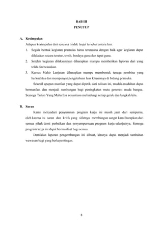 8
BAB III
PENUTUP
A. Kesimpulan
Adapun kesimpulan dari rencana tindak lanjut tersebut antara lain:
1. Segala bentuk kegiatan pramuka harus terencana dengan baik agar kegiatan dapat
dilakukan secara teratur, tertib, berdaya guna dan tepat guna.
2. Setelah kegiatan dilaksanakan diharapkan mampu memberikan laporan dari yang
telah direncanakan.
3. Kursus Mahir Lanjutan diharapkan mampu membentuk tenaga pembina yang
berkualitas dan mempunyai pengetahuan luas khususnya di bidang pramuka.
Sekecil apapun manfaat yang dapat dipetik dari tulisan ini, mudah-mudahan dapat
bermanfaat dan menjadi sumbangan bagi peningkatan mutu generasi muda bangsa.
Semoga Tuhan Yang Maha Esa senantiasa melindungi setiap gerak dan langkah kita.
B. Saran
Kami menyadari penyusunan program kerja ini masih jauh dari sempurna,
oleh karena itu saran dan kritik yang sifatnya membangun sangat kami harapkan dari
semua pihak demi perbaikan dan penyempurnaan program kerja selanjutnya. Semoga
program kerja ini dapat bermanfaat bagi semua.
Demikian laporan pengembangan ini dibuat, kiranya dapat menjadi tambahan
wawasan bagi yang berkepentingan.
 