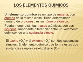 LOS ELEMENTOS QUÍMICOS
Un elemento químico es un tipo de materia, con
átomos de la misma clase. Tiene determinado
número de protones , es su número atómico.
Podrian tener distintas masas atómicas, son sus
isótopos. Importante diferenciar entre un «elemento
químico» de una sustancia simple.
El ozono (O3) y el oxígeno (O2) son dos sustancias
simples. El elemento químico que forma estas dos
sustancias simples es el oxígeno (O).
 